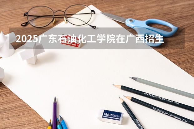 2025广东石油化工学院在广西招生计划预测