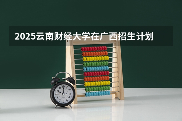 2025云南财经大学在广西招生计划预测