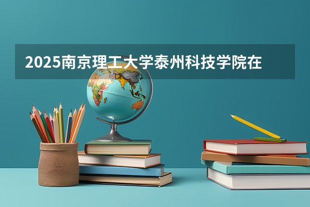 2025南京理工大学泰州科技学院在广西招生计划预测