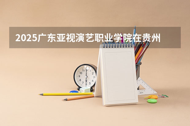 2025广东亚视演艺职业学院在贵州招生计划预测