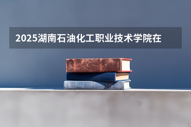 2025湖南石油化工职业技术学院在贵州招生计划预测
