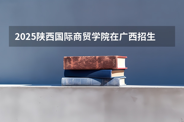 2025陕西国际商贸学院在广西招生计划预测