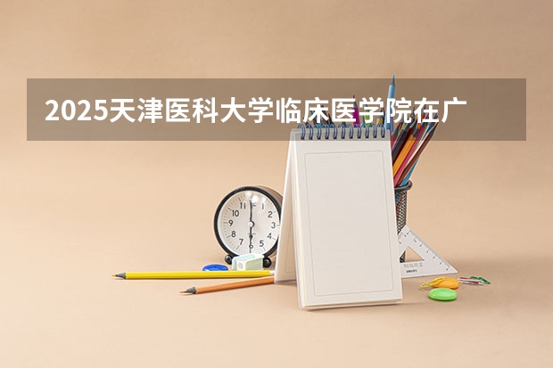 2025天津医科大学临床医学院在广西招生计划预测