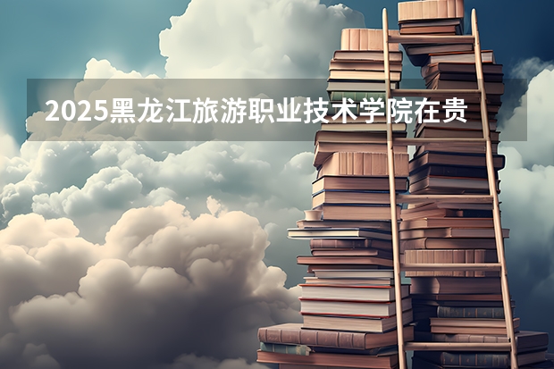 2025黑龙江旅游职业技术学院在贵州招生计划预测