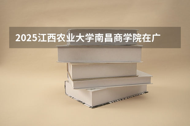 2025江西农业大学南昌商学院在广西招生计划预测