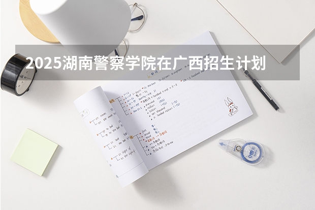 2025湖南警察学院在广西招生计划预测