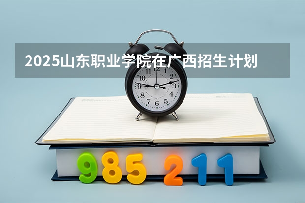 2025山东职业学院在广西招生计划预测
