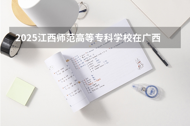 2025江西师范高等专科学校在广西招生计划预测