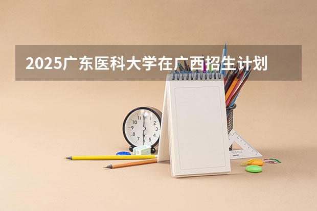 2025广东医科大学在广西招生计划预测