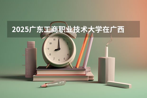 2025广东工商职业技术大学在广西招生计划预测