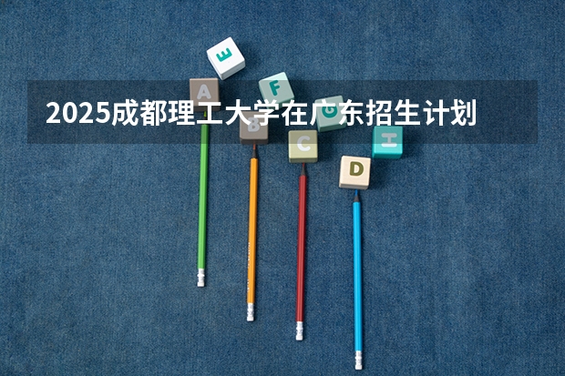 2025成都理工大学在广东招生计划人数