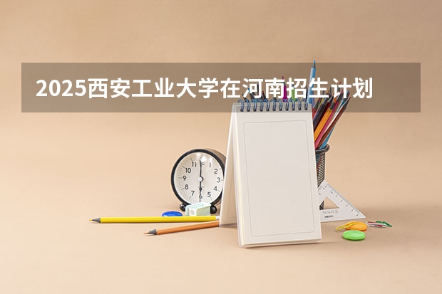2025西安工业大学在河南招生计划人数