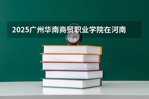2025广州华南商贸职业学院在河南招生计划人数