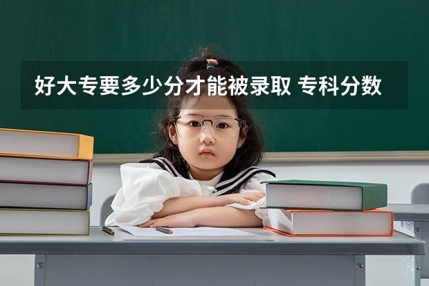 好大专要多少分才能被录取 专科分数线一般是多少