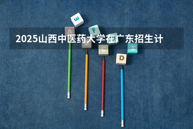 2025山西中医药大学在广东招生计划人数