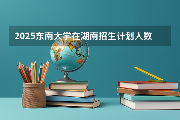 2025东南大学在湖南招生计划人数