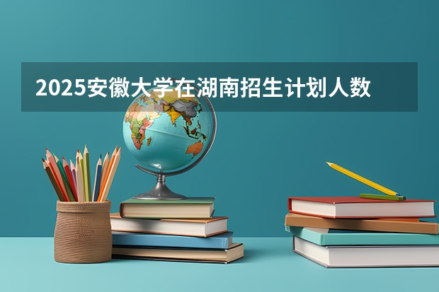 2025安徽大学在湖南招生计划人数