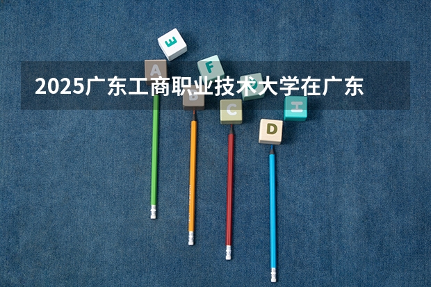 2025广东工商职业技术大学在广东招生计划人数