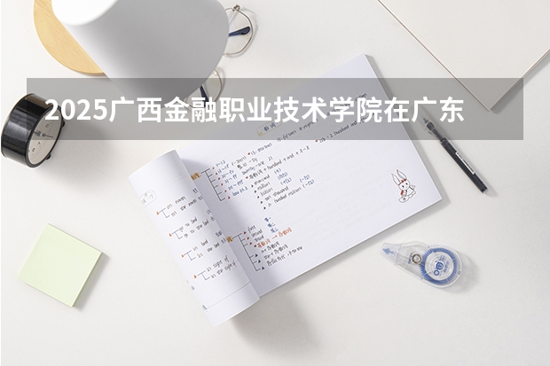 2025广西金融职业技术学院在广东招生计划人数