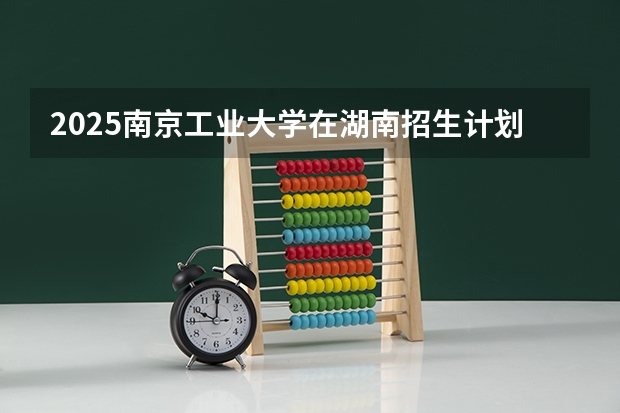 2025南京工业大学在湖南招生计划人数