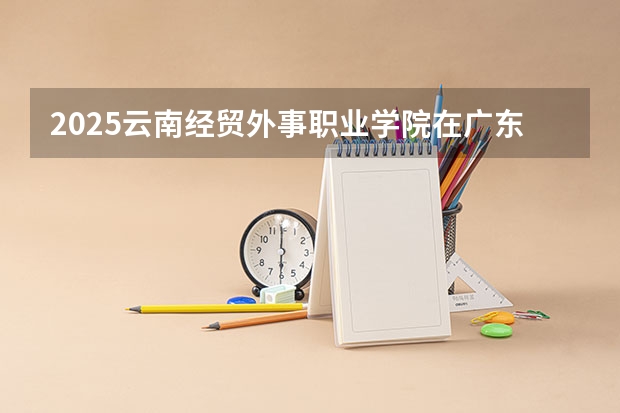 2025云南经贸外事职业学院在广东招生计划人数