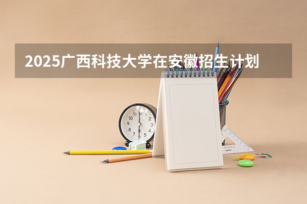 2025广西科技大学在安徽招生计划人数