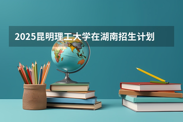 2025昆明理工大学在湖南招生计划人数