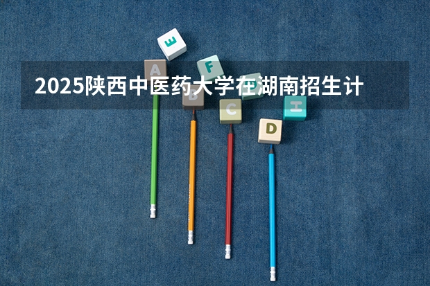 2025陕西中医药大学在湖南招生计划人数