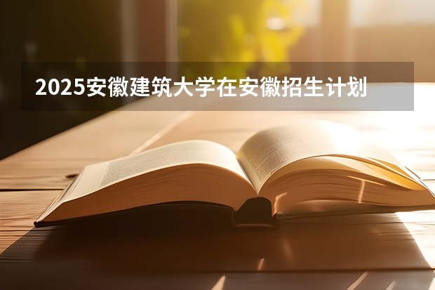 2025安徽建筑大学在安徽招生计划人数