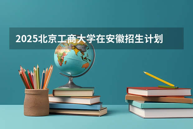 2025北京工商大学在安徽招生计划人数