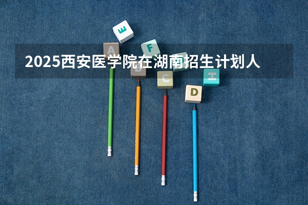 2025西安医学院在湖南招生计划人数