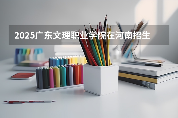 2025广东文理职业学院在河南招生计划人数
