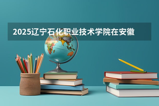 2025辽宁石化职业技术学院在安徽招生计划人数
