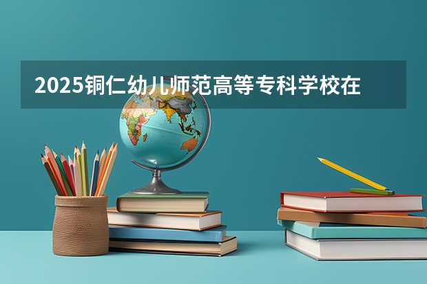 2025铜仁幼儿师范高等专科学校在河南招生计划人数