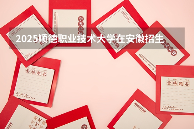 2025顺德职业技术大学在安徽招生计划人数