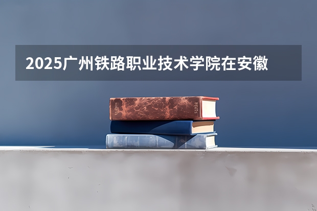 2025广州铁路职业技术学院在安徽招生计划人数
