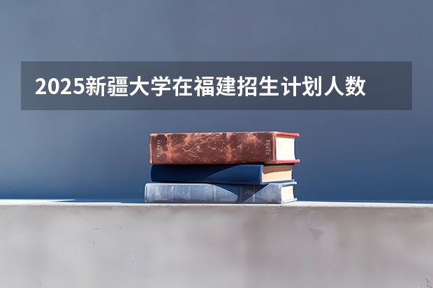 2025新疆大学在福建招生计划人数