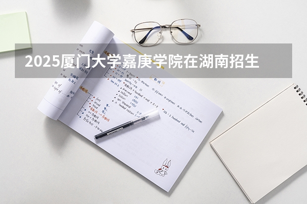 2025厦门大学嘉庚学院在湖南招生计划人数