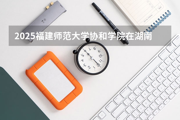 2025福建师范大学协和学院在湖南招生计划人数