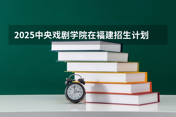 2025中央戏剧学院在福建招生计划人数