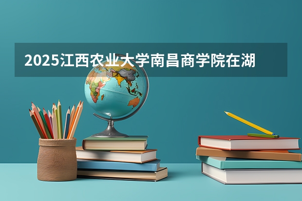 2025江西农业大学南昌商学院在湖南招生计划人数