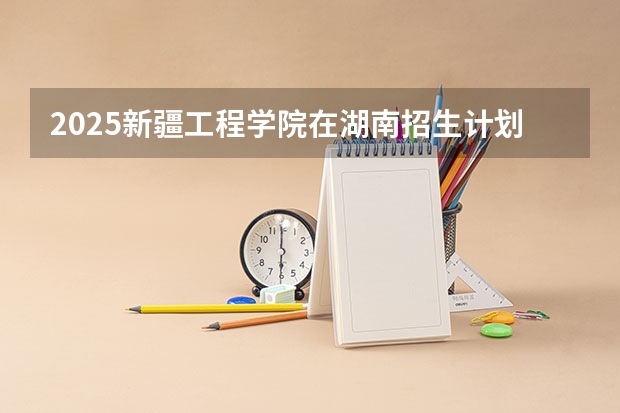 2025新疆工程学院在湖南招生计划人数
