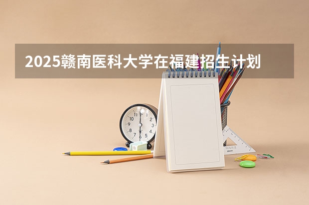2025赣南医科大学在福建招生计划人数