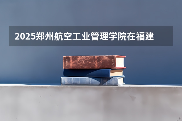 2025郑州航空工业管理学院在福建招生计划人数