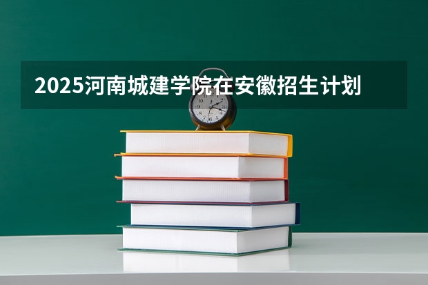 2025河南城建学院在安徽招生计划人数