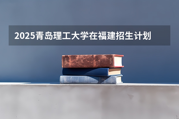 2025青岛理工大学在福建招生计划人数