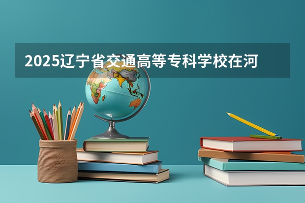 2025辽宁省交通高等专科学校在河北招生计划人数