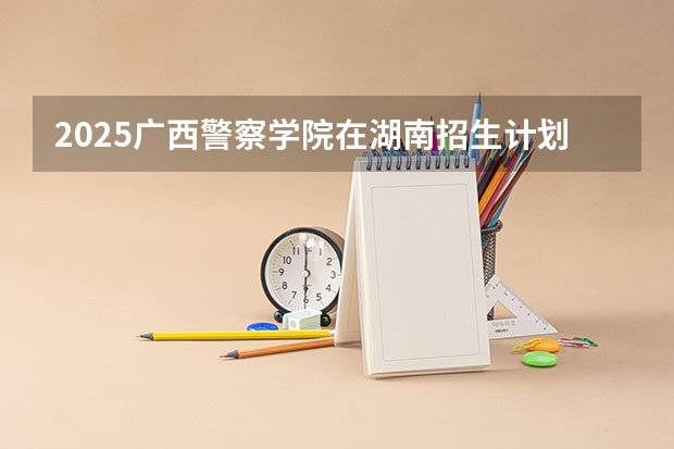 2025广西警察学院在湖南招生计划人数