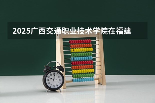 2025广西交通职业技术学院在福建招生计划人数