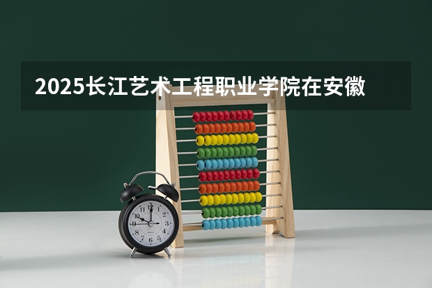 2025长江艺术工程职业学院在安徽招生计划人数